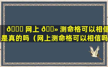 🐝 网上 🌻 测命格可以相信吗是真的吗（网上测命格可以相信吗是真的吗还是假的）